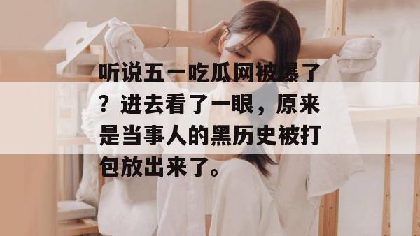听说五一吃瓜网被爆了?进去看了一眼,原来是当事人的黑历史被打包放出来了。 听说五一吃瓜网被爆了?进去看了一眼,原来是当事人的黑历史被打包放出来了。