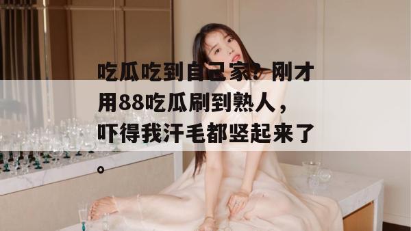 吃瓜吃到自己家？刚才用88吃瓜刷到熟人，吓得我汗毛都竖起来了。