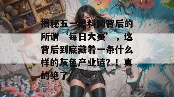 揭秘五一黑料网背后的所谓‘每日大赛’，这背后到底藏着一条什么样的灰色产业链？！真的绝了