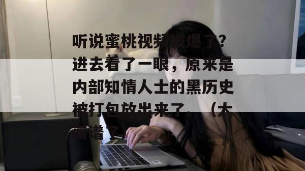 听说蜜桃视频被爆了?进去看了一眼,原来是内部知情人士的黑历史被打包放出来了。(太离谱了)