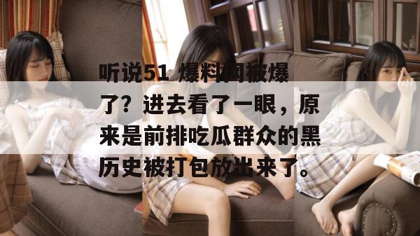 听说51 爆料网被爆了?进去看了一眼,原来是前排吃瓜群众的黑历史被打包放出来了。