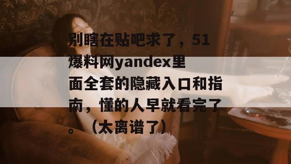 别瞎在贴吧求了,51爆料网yandex里面全套的隐藏入口和指南,懂的人早就看完了。(太离谱了) 别瞎在贴吧求了,51爆料网yandex里面全套的隐藏入口和指南,懂的人早就看完了。(太离谱了)