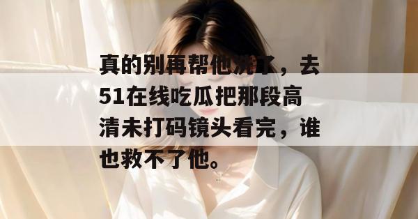 真的别再帮他洗了,去51在线吃瓜把那段高清未打码镜头看完,谁也救不了他。 真的别再帮他洗了,去51在线吃瓜把那段高清未打码镜头看完,谁也救不了他。