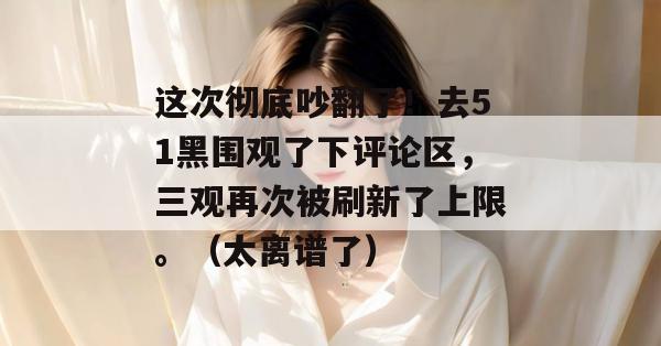 这次彻底吵翻了!去51黑围观了下评论区,三观再次被刷新了上限。(太离谱了) 这次彻底吵翻了!去51黑围观了下评论区,三观再次被刷新了上限。(太离谱了)