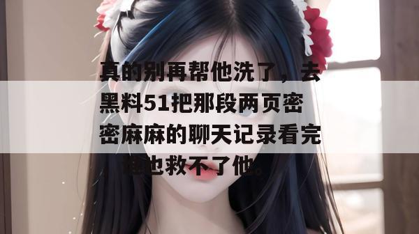 真的别再帮他洗了，去黑料51把那段两页密密麻麻的聊天记录看完，谁也救不了他。