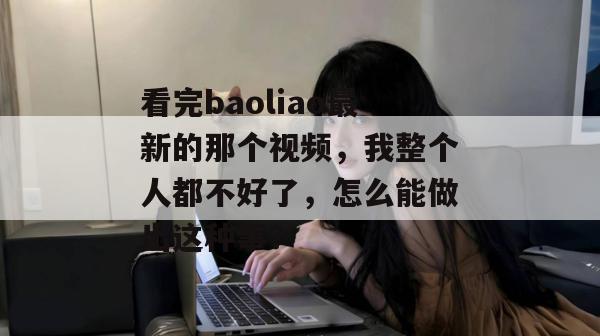 看完baoliao最新的那个视频,我整个人都不好了,怎么能做出这种事? 看完baoliao最新的那个视频,我整个人都不好了,怎么能做出这种事?