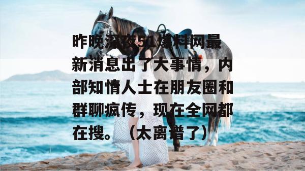 昨晚深夜51爆料网最新消息出了大事情,内部知情人士在朋友圈和群聊疯传,现在全网都在搜。(太离谱了) 昨晚深夜51爆料网最新消息出了大事情,内部知情人士在朋友圈和群聊疯传,现在全网都在搜。(太离谱了)
