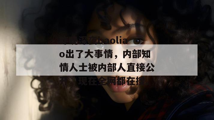 昨晚深夜baoliao出了大事情，内部知情人士被内部人直接公开，现在全网都在搜。