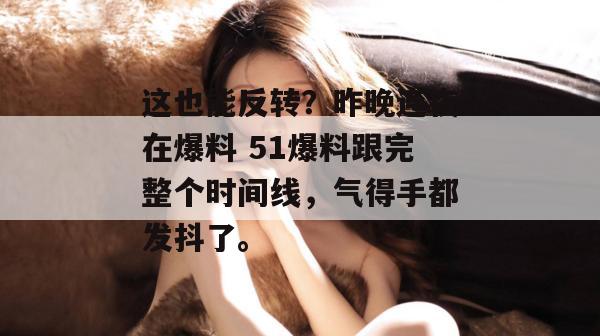 这也能反转？昨晚连夜在爆料 51爆料跟完整个时间线，气得手都发抖了。