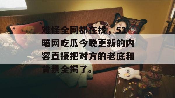难怪全网都在找，51暗网吃瓜今晚更新的内容直接把对方的老底和背景全揭了。