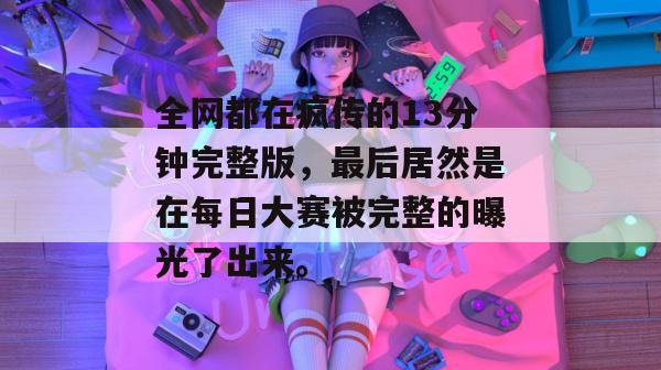 全网都在疯传的13分钟完整版,最后居然是在每日大赛被完整的曝光了出来。 全网都在疯传的13分钟完整版,最后居然是在每日大赛被完整的曝光了出来。
