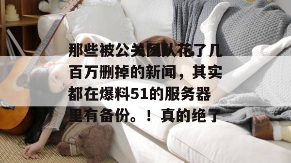 那些被公关团队花了几百万删掉的新闻，其实都在爆料51的服务器里有备份。！真的绝了