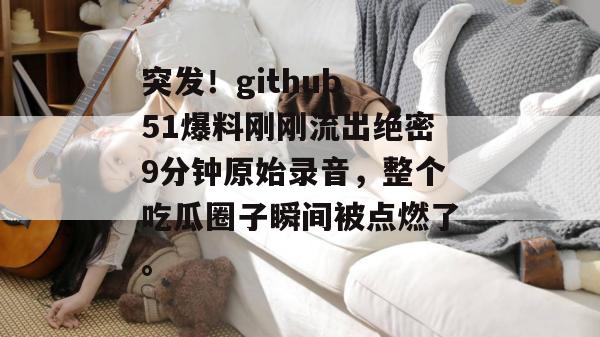 突发！github 51爆料刚刚流出绝密9分钟原始录音，整个吃瓜圈子瞬间被点燃了。