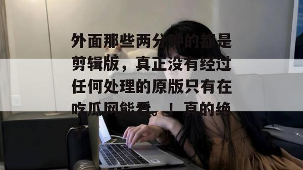 外面那些两分钟的都是剪辑版，真正没有经过任何处理的原版只有在吃瓜网能看。！真的绝了