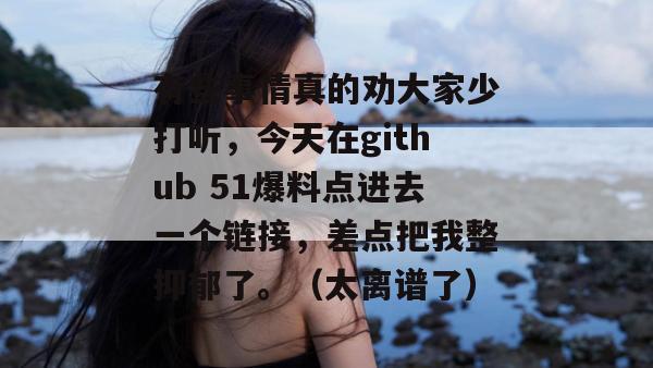 有些事情真的劝大家少打听，今天在github 51爆料点进去一个链接，差点把我整抑郁了。（太离谱了）