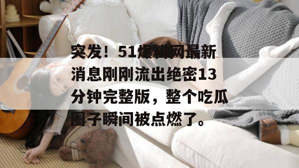 突发！51爆料网最新消息刚刚流出绝密13分钟完整版，整个吃瓜圈子瞬间被点燃了。
