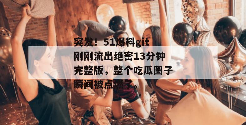 突发！51爆料git刚刚流出绝密13分钟完整版，整个吃瓜圈子瞬间被点燃了。