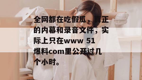 全网都在吃假瓜，真正的内幕和录音文件，实际上只在www 51爆料com里公开过几个小时。