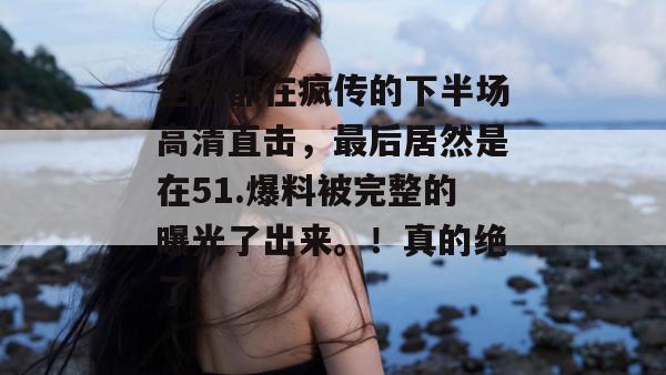 全网都在疯传的下半场高清直击，最后居然是在51.爆料被完整的曝光了出来。！真的绝了