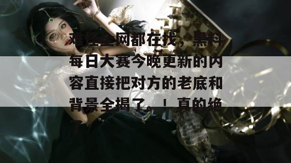 难怪全网都在找，黑料每日大赛今晚更新的内容直接把对方的老底和背景全揭了。！真的绝了