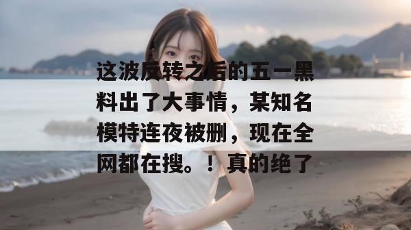 这波反转之后的五一黑料出了大事情，某知名模特连夜被删，现在全网都在搜。！真的绝了