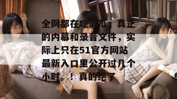 全网都在吃假瓜，真正的内幕和录音文件，实际上只在51官方网站最新入口里公开过几个小时。！真的绝了