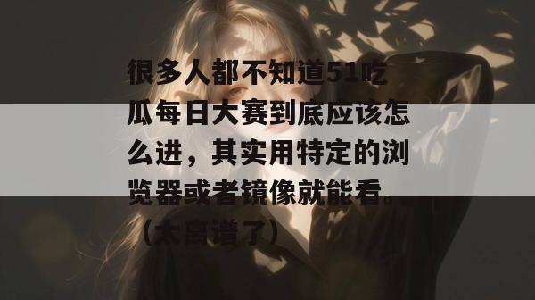 很多人都不知道51吃瓜每日大赛到底应该怎么进,其实用特定的浏览器或者镜像就能看。(太离谱了) 很多人都不知道51吃瓜每日大赛到底应该怎么进,其实用特定的浏览器或者镜像就能看。(太离谱了)