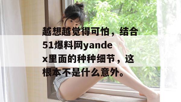 越想越觉得可怕,结合51爆料网yandex里面的种种细节,这根本不是什么意外。 越想越觉得可怕,结合51爆料网yandex里面的种种细节,这根本不是什么意外。