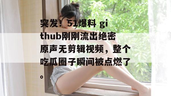 突发！51爆料 github刚刚流出绝密原声无剪辑视频，整个吃瓜圈子瞬间被点燃了。