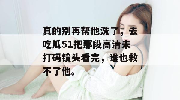 真的别再帮他洗了,去吃瓜51把那段高清未打码镜头看完,谁也救不了他。 真的别再帮他洗了,去吃瓜51把那段高清未打码镜头看完,谁也救不了他。