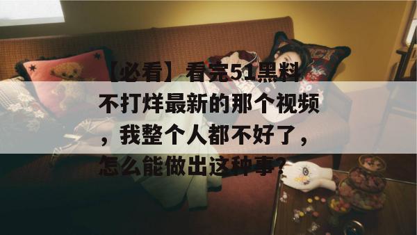 【必看】看完51黑料不打烊最新的那个视频，我整个人都不好了，怎么能做出这种事？