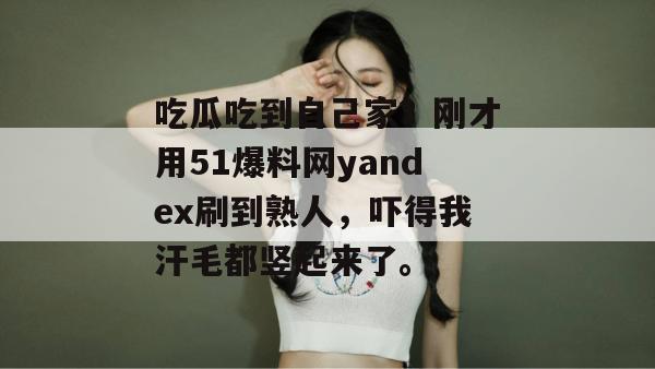 吃瓜吃到自己家？刚才用51爆料网yandex刷到熟人，吓得我汗毛都竖起来了。