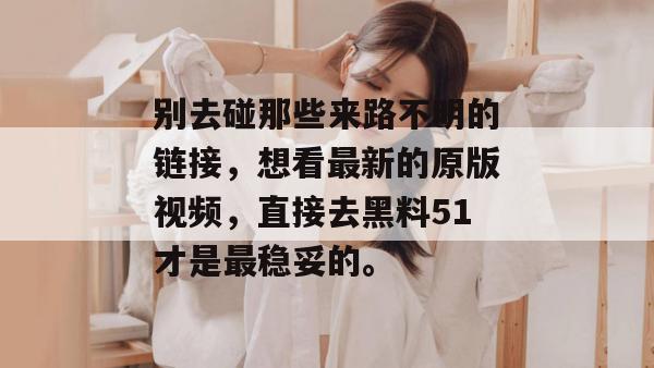 别去碰那些来路不明的链接，想看最新的原版视频，直接去黑料51才是最稳妥的。