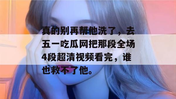 真的别再帮他洗了，去五一吃瓜网把那段全场4段超清视频看完，谁也救不了他。
