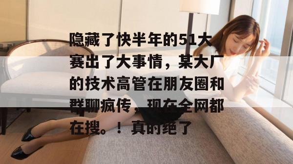 隐藏了快半年的51大赛出了大事情，某大厂的技术高管在朋友圈和群聊疯传，现在全网都在搜。！真的绝了